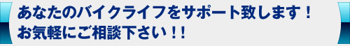 あなたのバイクライフをサポート致します。お気軽にご相談下さい。